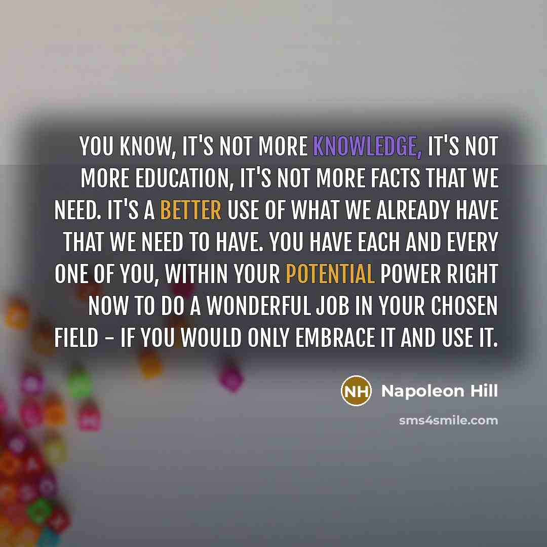 “You know, it's not more knowledge, it's not more education, it's not more facts that we need. It's a better use of what we already have that we need to have. You have each and every one of you, within your potential power right now to do a wonderful job in your chosen field - if you would only…” quote by Napoleon Hill