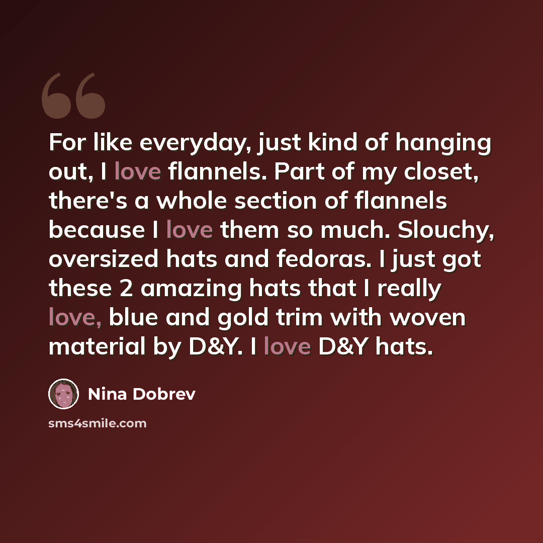 “For like everyday, just kind of hanging out, I love flannels. Part of my closet, there's a whole section of flannels because I love them so much. Slouchy, oversized hats and fedoras. I just got these 2 amazing hats that I really love, blue and gold trim with woven material by D&Y. I love D&Y hats.” quote by Nina Dobrev