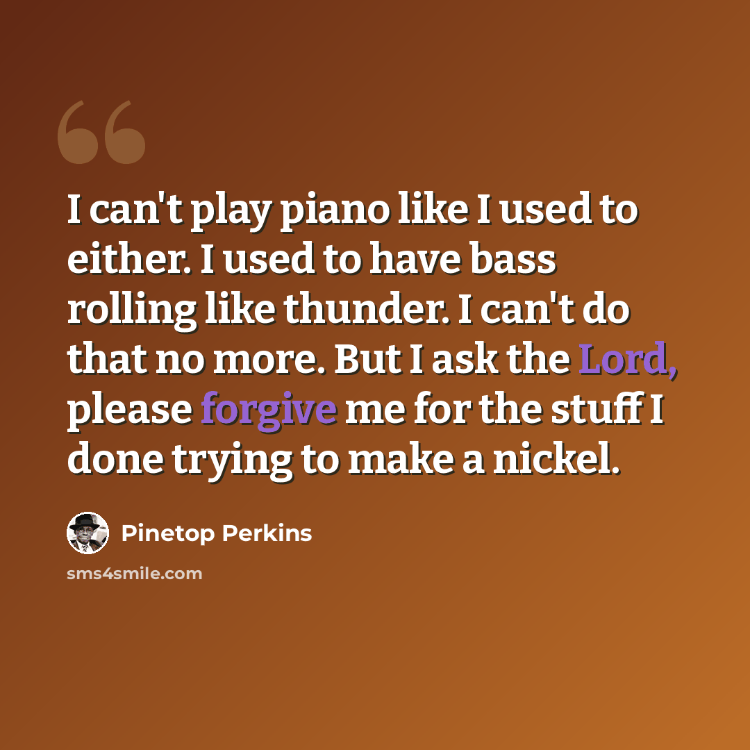“I can't play piano like I used to either. I used to have bass rolling like thunder. I can't do that no more. But I ask the Lord, please forgive me for the stuff I done trying to make a nickel.” quote by Pinetop Perkins