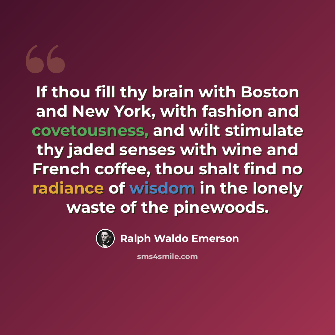 “If thou fill thy brain with Boston and New York, with fashion and covetousness, and wilt stimulate thy jaded senses with wine and French coffee, thou shalt find no radiance of wisdom in the lonely waste of the pinewoods.” quote by Ralph Waldo Emerson