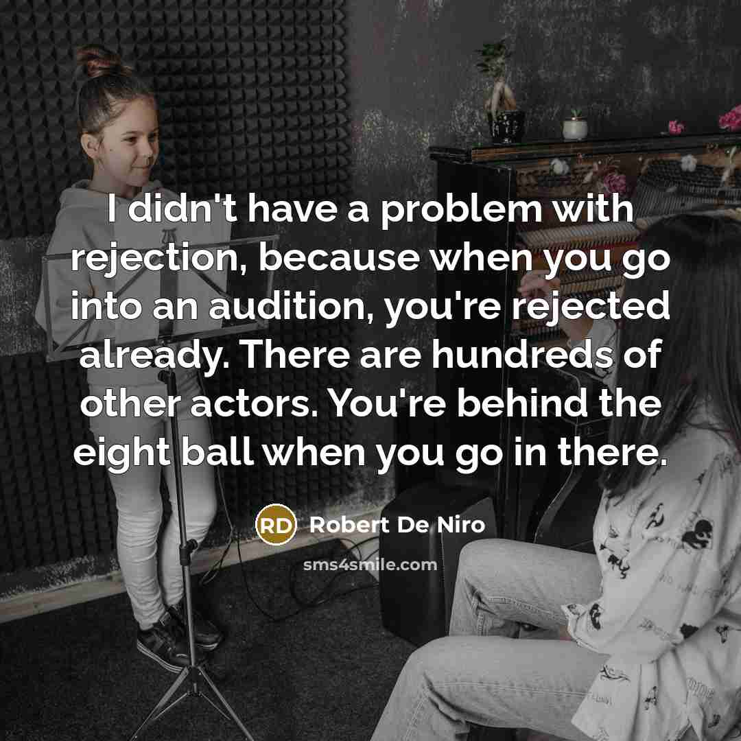 “I didn't have a problem with rejection, because when you go into an audition, you're rejected already. There are hundreds of other actors. You're behind the eight ball when you go in there.” quote by Robert De Niro