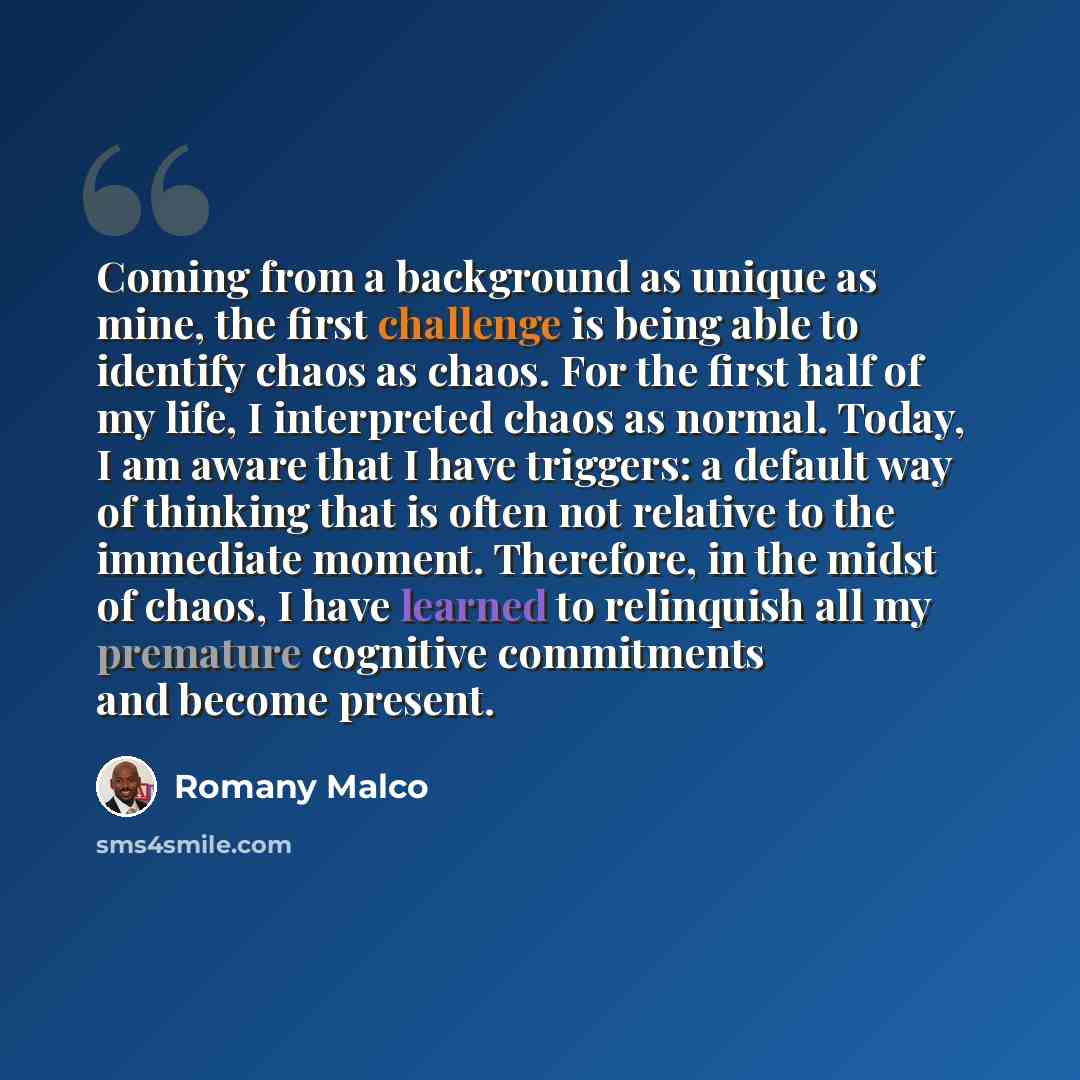 “Coming from a background as unique as mine, the first challenge is being able to identify chaos as chaos. For the first half of my life, I interpreted chaos as normal. Today, I am aware that I have triggers: a default way of thinking that is often not relative to the immediate moment. Therefore…” quote by Romany Malco
