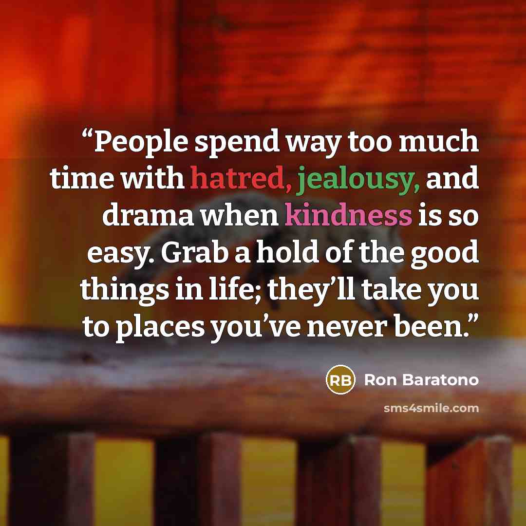 “People spend way too much time with hatred, jealousy, and drama when kindness is so easy. Grab a hold of the good things in life; they’ll take you to places you’ve never been.” quote by Ron Baratono