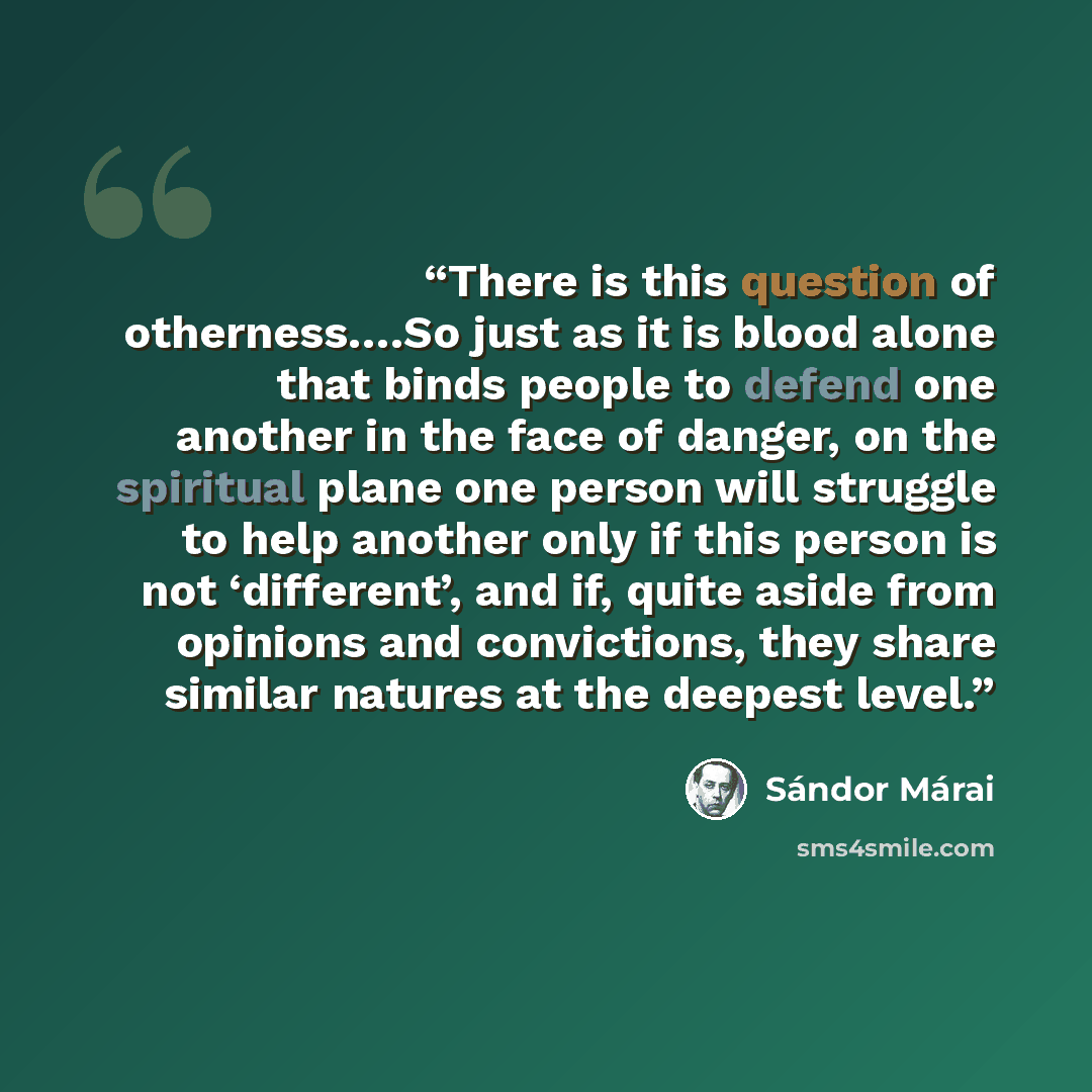“There is this question of otherness….So just as it is blood alone that binds people to defend one another in the face of danger, on the spiritual plane one person will struggle to help another only if this person is not ‘different’, and if, quite aside from opinions and convictions, they share…” quote by Sándor Márai