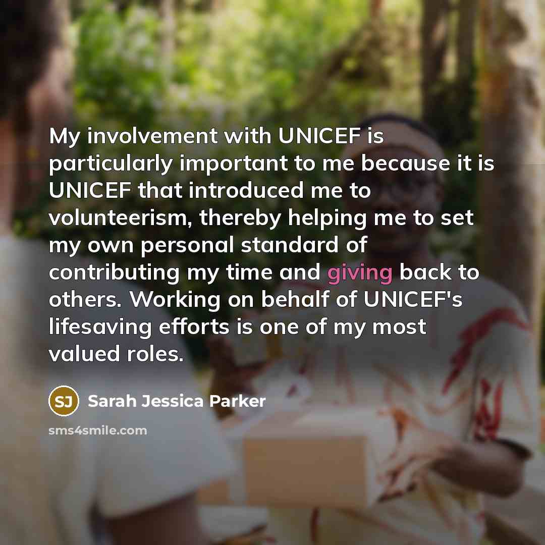 “My involvement with UNICEF is particularly important to me because it is UNICEF that introduced me to volunteerism, thereby helping me to set my own personal standard of contributing my time and giving back to others. Working on behalf of UNICEF's lifesaving efforts is one of my most valued roles.” quote by Sarah Jessica Parker