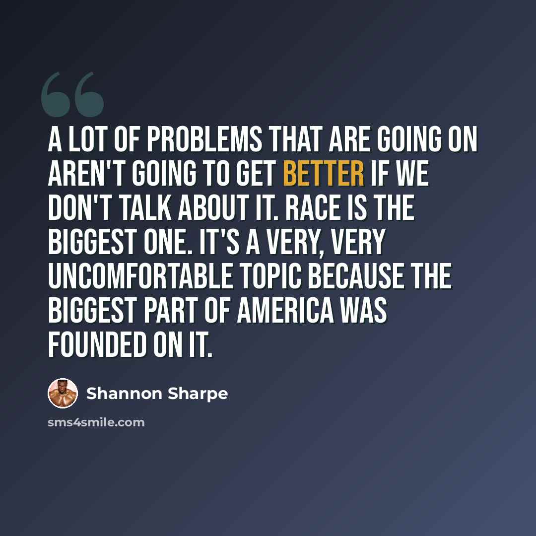 “A lot of problems that are going on aren't going to get better if we don't talk about it. Race is the biggest one. It's a very, very uncomfortable topic because the biggest part of America was founded on it.” quote by Shannon Sharpe