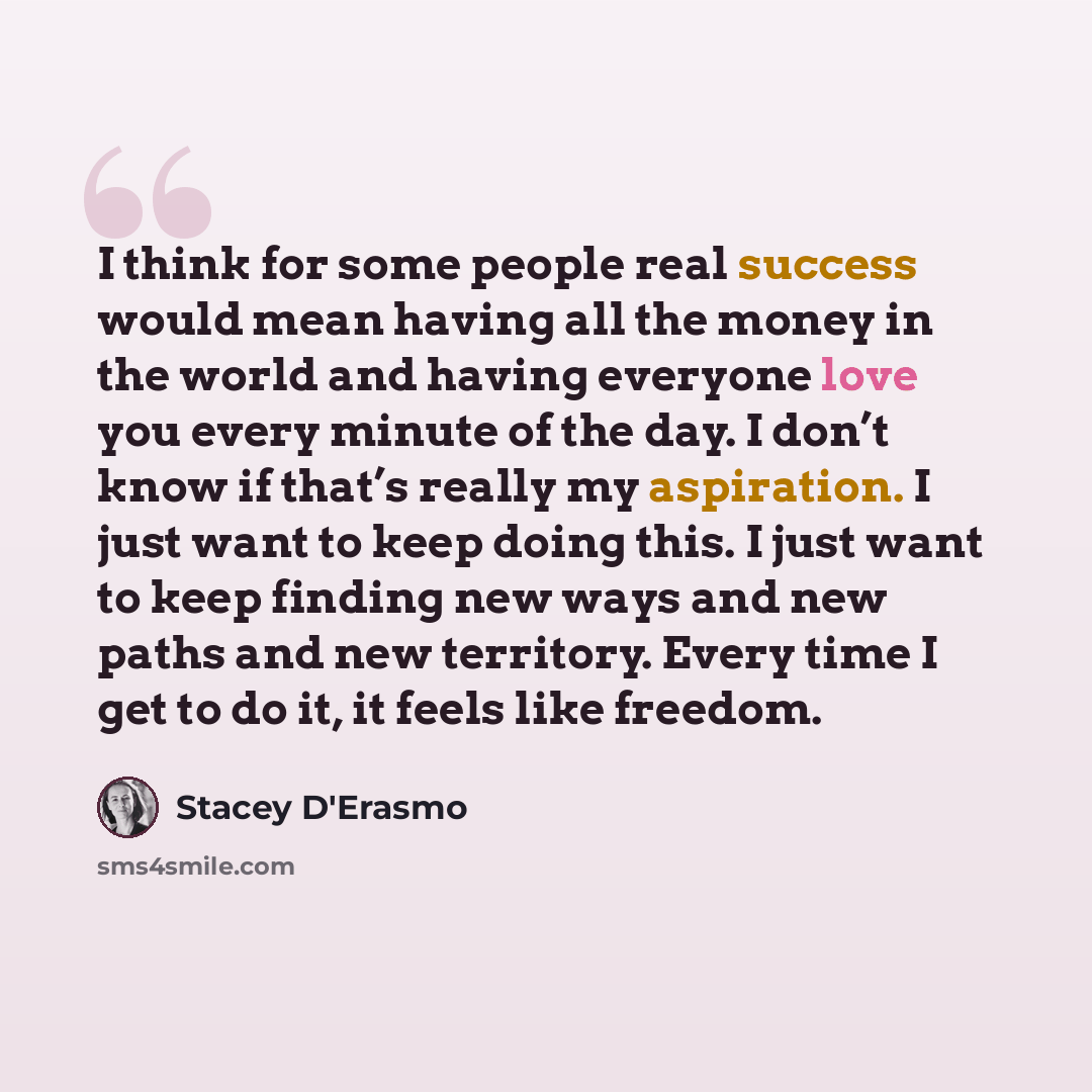 “I think for some people real success would mean having all the money in the world and having everyone love you every minute of the day. I don’t know if that’s really my aspiration. I just want to keep doing this. I just want to keep finding new ways and new paths and new territory. Every time I…” quote by Stacey D'Erasmo