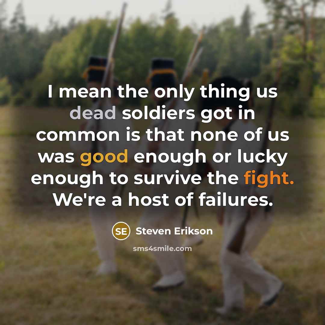 “I mean the only thing us dead soldiers got in common is that none of us was good enough or lucky enough to survive the fight. We're a host of failures.” quote by Steven Erikson