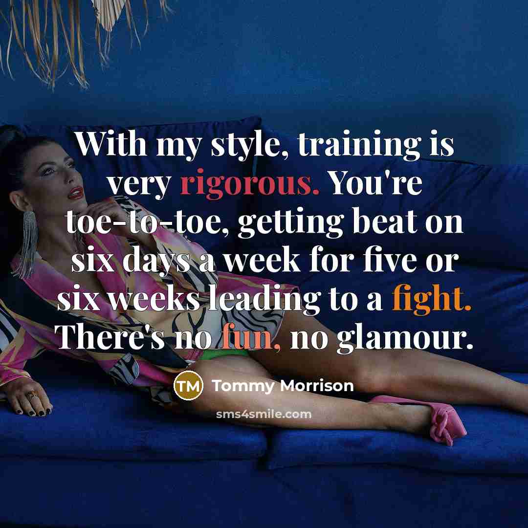 “With my style, training is very rigorous. You're toe-to-toe, getting beat on six days a week for five or six weeks leading to a fight. There's no fun, no glamour.” quote by Tommy Morrison