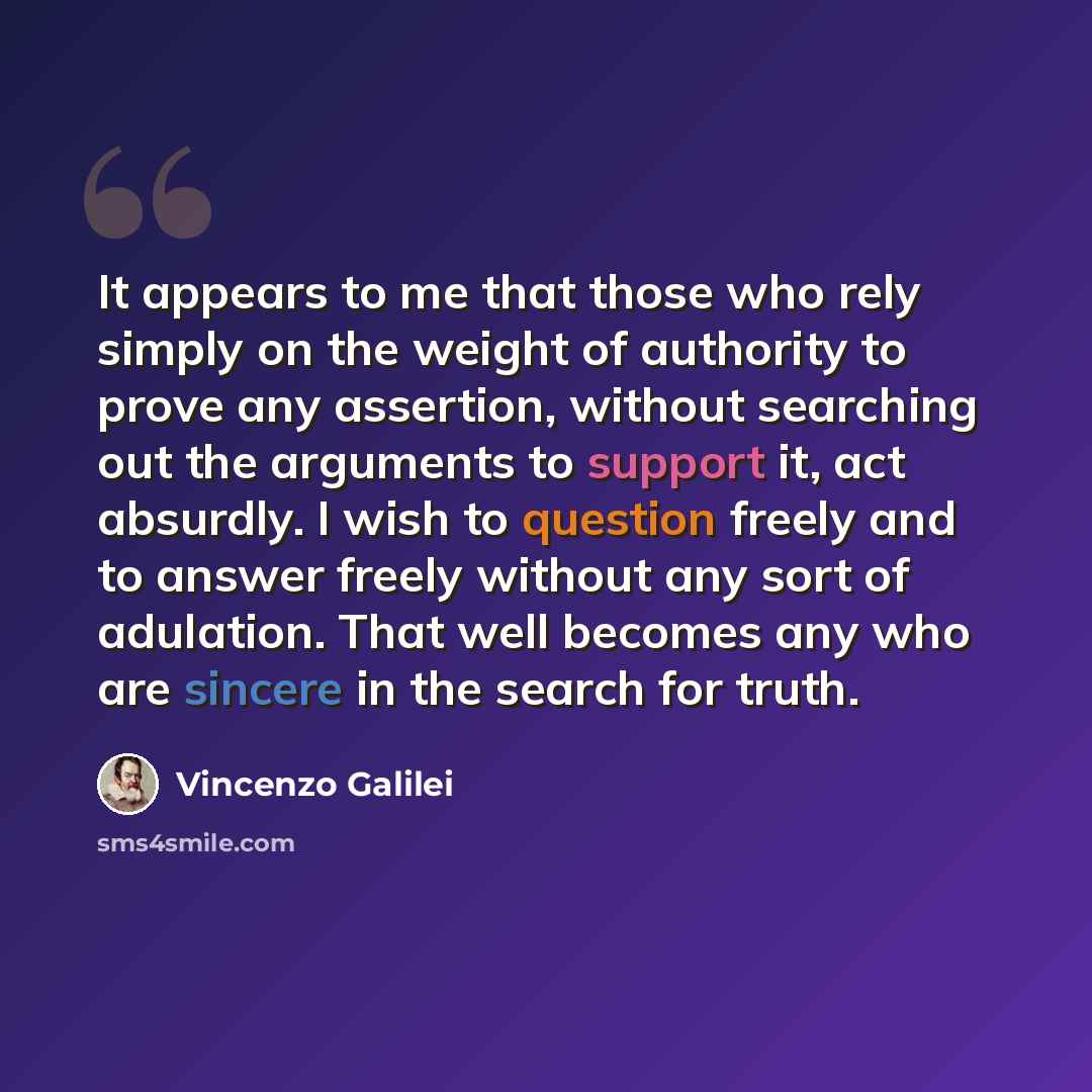 “It appears to me that those who rely simply on the weight of authority to prove any assertion, without searching out the arguments to support it, act absurdly. I wish to question freely and to answer freely without any sort of adulation. That well becomes any who are sincere in the search for truth.” quote by Vincenzo Galilei