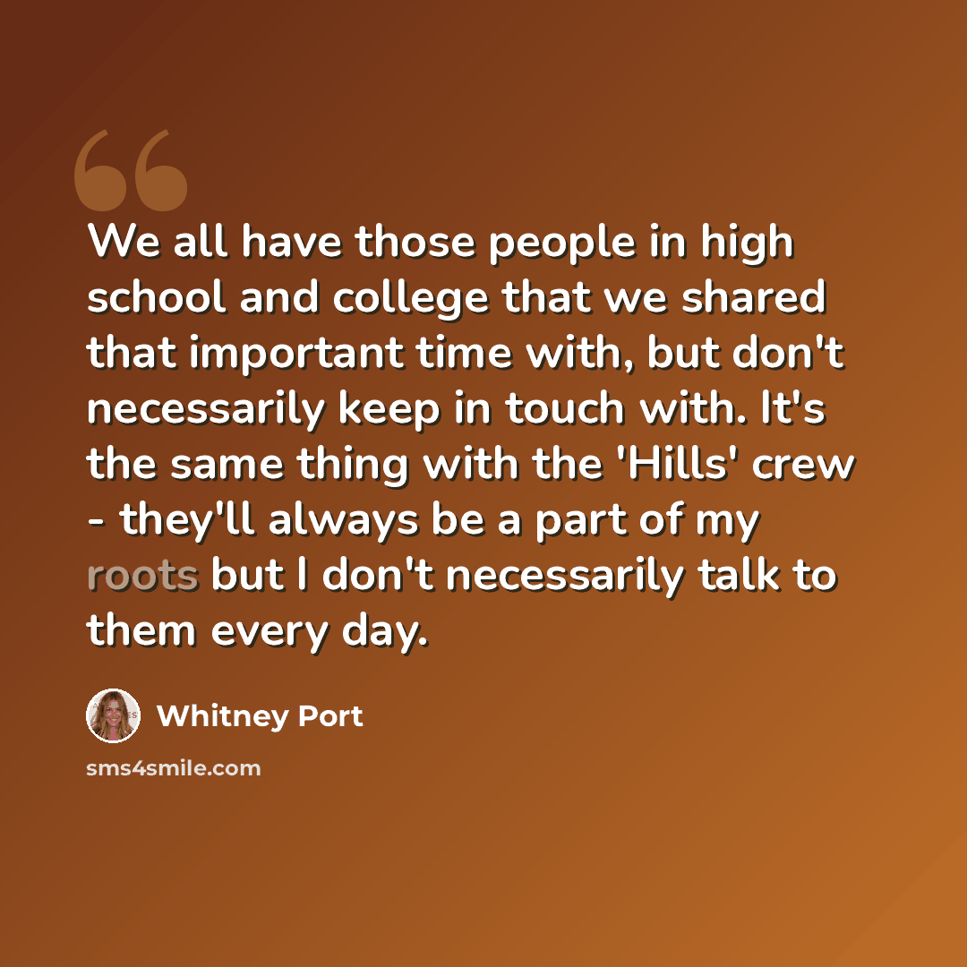 “We all have those people in high school and college that we shared that important time with, but don't necessarily keep in touch with. It's the same thing with the 'Hills' crew - they'll always be a part of my roots but I don't necessarily talk to them every day.” quote by Whitney Port
