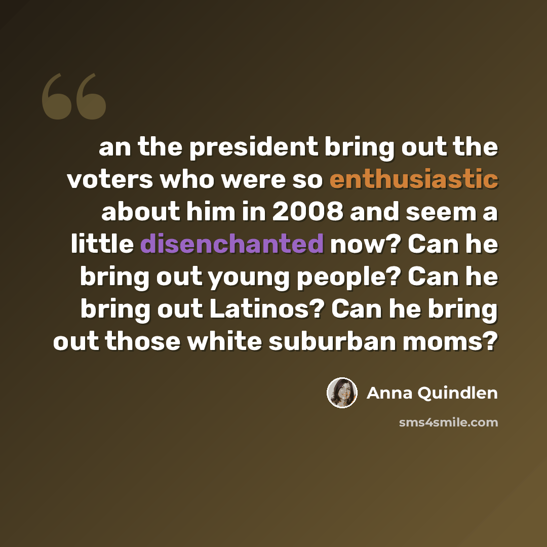 “an the president bring out the voters who were so enthusiastic about him in 2008 and seem a little disenchanted now? Can he bring out young people? Can he bring out Latinos? Can he bring out those white suburban moms?” quote by Anna Quindlen