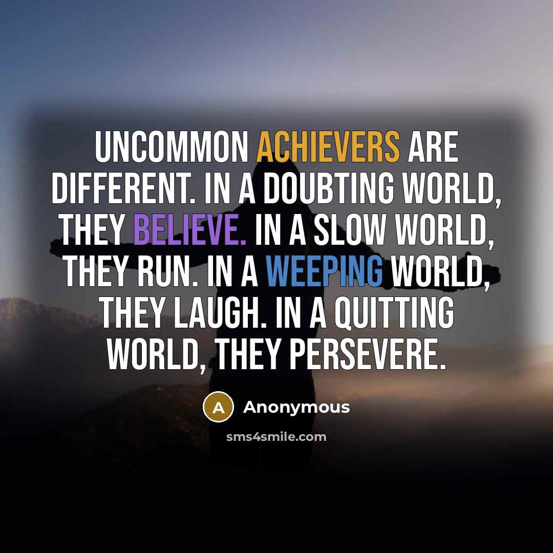 “Uncommon achievers are different. In a doubting world, they believe. In a slow world, they run. In a weeping world, they laugh. In a quitting world, they persevere.” quote by Anonymous