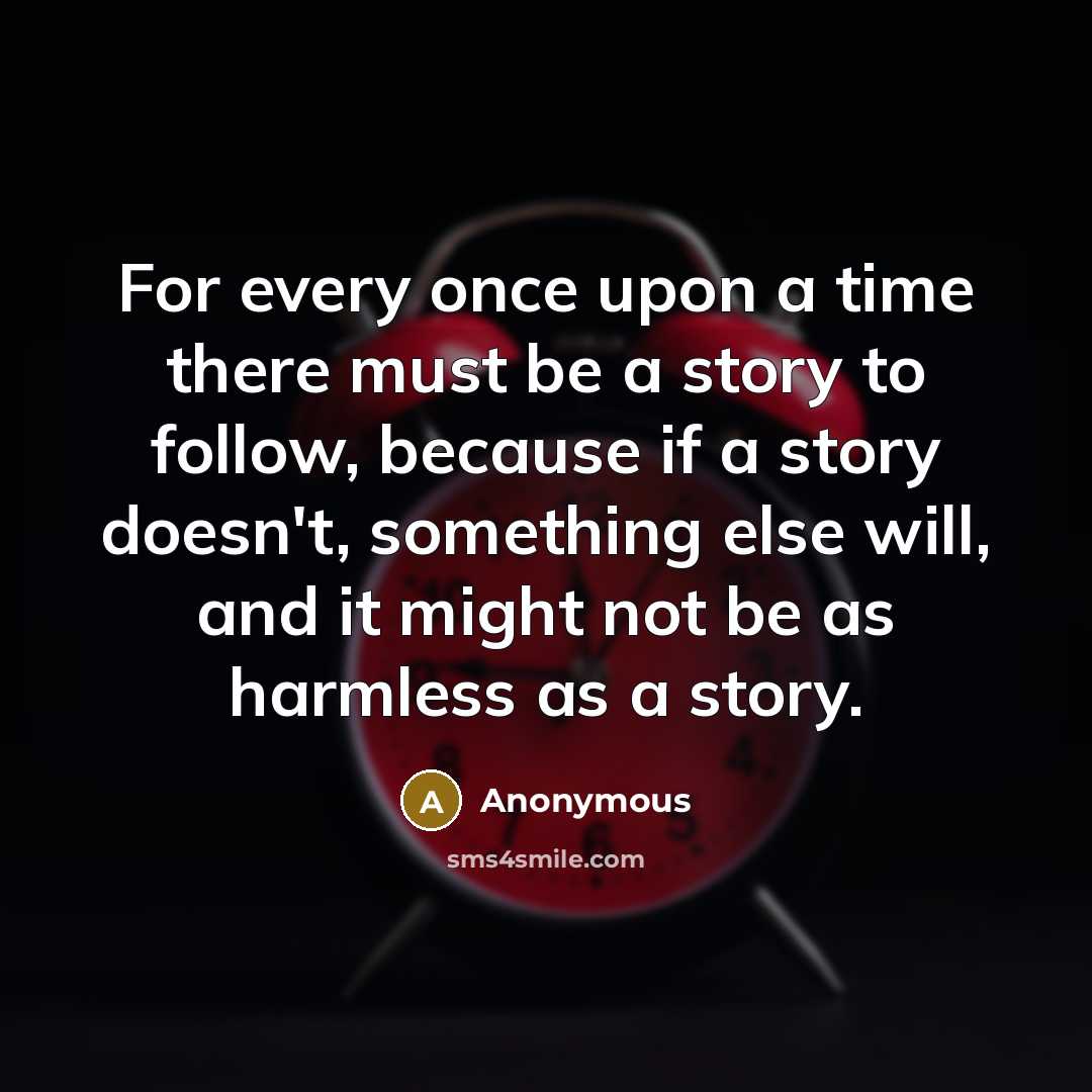 “For every once upon a time there must be a story to follow, because if a story doesn't, something else will, and it might not be as harmless as a story.” quote by Anonymous