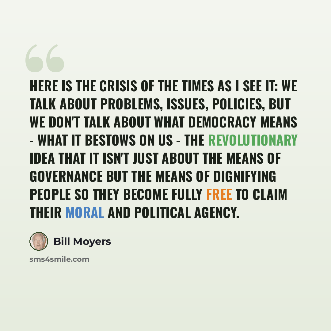 “Here is the crisis of the times as I see it: We talk about problems, issues, policies, but we don't talk about what democracy means - what it bestows on us - the revolutionary idea that it isn't just about the means of governance but the means of dignifying people so they become fully free to…” quote by Bill Moyers