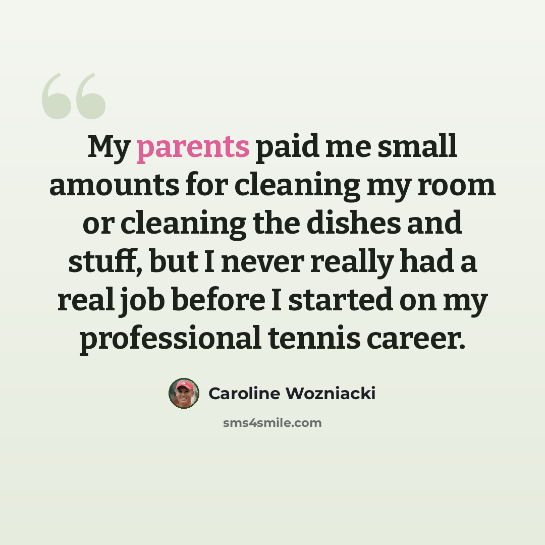 “My parents paid me small amounts for cleaning my room or cleaning the dishes and stuff, but I never really had a real job before I started on my professional tennis career.” quote by Caroline Wozniacki