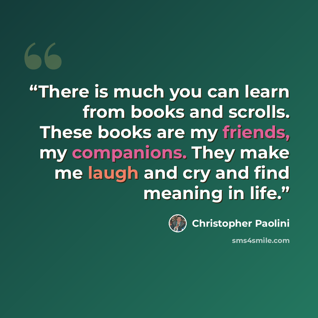 “There is much you can learn from books and scrolls. These books are my friends, my companions. They make me laugh and cry and find meaning in life.” quote by Christopher Paolini
