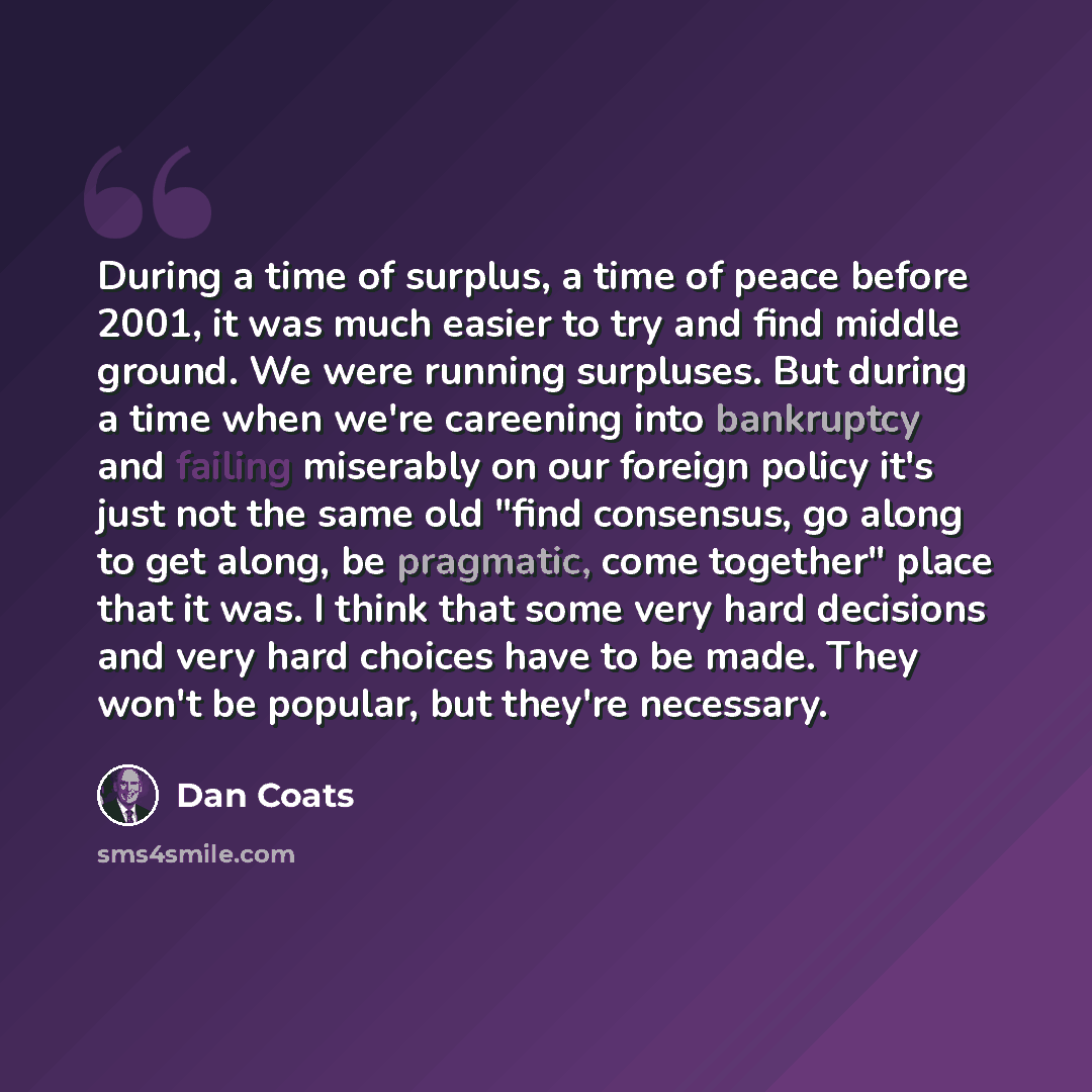 “During a time of surplus, a time of peace before 2001, it was much easier to try and find middle ground. We were running surpluses. But during a time when we're careening into bankruptcy and failing miserably on our foreign policy it's just not the same old "find consensus, go along to get along…” quote by Dan Coats