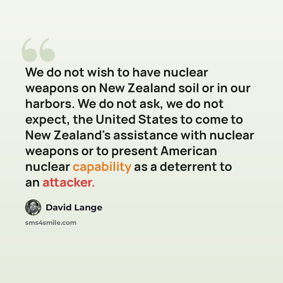 “We do not wish to have nuclear weapons on New Zealand soil or in our harbors. We do not ask, we do not expect, the United States to come to New Zealand's assistance with nuclear weapons or to present American nuclear capability as a deterrent to an attacker.” quote by David Lange