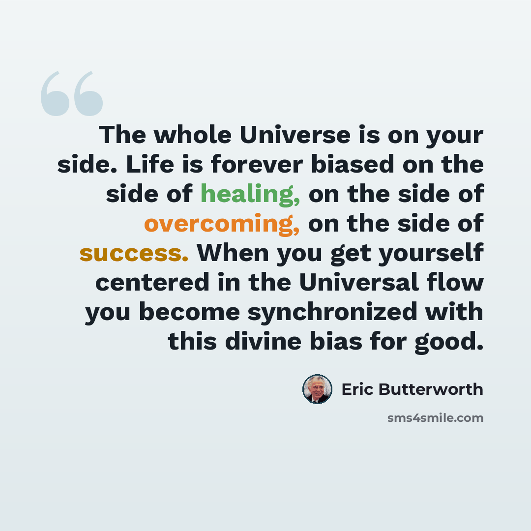 “The whole Universe is on your side. Life is forever biased on the side of healing, on the side of overcoming, on the side of success. When you get yourself centered in the Universal flow you become synchronized with this divine bias for good.” quote by Eric Butterworth