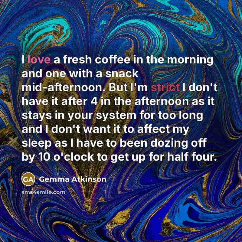 “I love a fresh coffee in the morning and one with a snack mid-afternoon. But I'm strict I don't have it after 4 in the afternoon as it stays in your system for too long and I don't want it to affect my sleep as I have to been dozing off by 10 o'clock to get up for half four.” quote by Gemma Atkinson