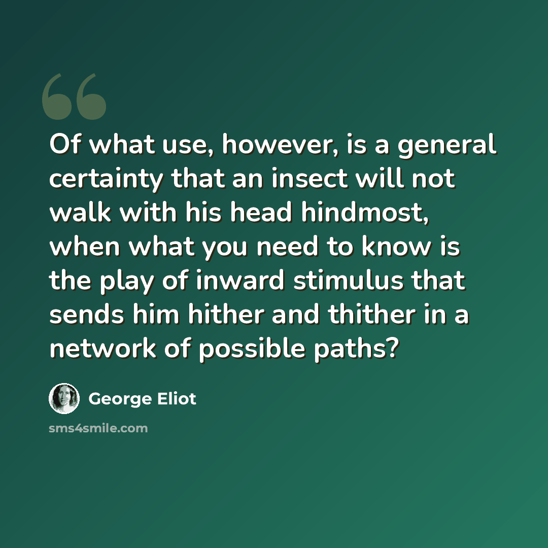 “Of what use, however, is a general certainty that an insect will not walk with his head hindmost, when what you need to know is the play of inward stimulus that sends him hither and thither in a network of possible paths?” quote by George Eliot