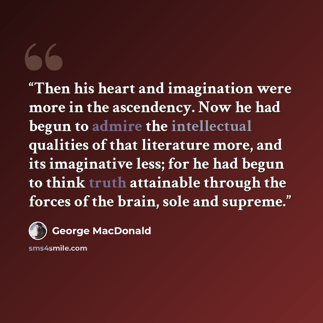 “Then his heart and imagination were more in the ascendency. Now he had begun to admire the intellectual qualities of that literature more, and its imaginative less; for he had begun to think truth attainable through the forces of the brain, sole and supreme.” quote by George MacDonald