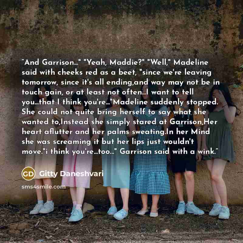 “And Garrison..." "Yeah, Maddie?" "Well," Madeline said with cheeks red as a beet, "since we're leaving tomorrow, since it's all ending,and way may not be in touch gain, or at least not often...I want to tell you...that I think you're..."Madeline suddenly stopped. She could not quite bring herself…” quote by Gitty Daneshvari