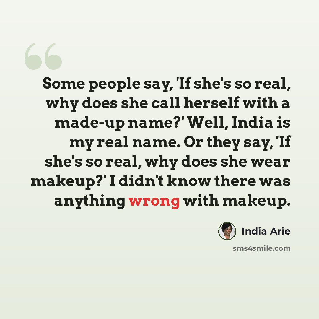 “Some people say, 'If she's so real, why does she call herself with a made-up name?' Well, India is my real name. Or they say, 'If she's so real, why does she wear makeup?' I didn't know there was anything wrong with makeup.” quote by India Arie