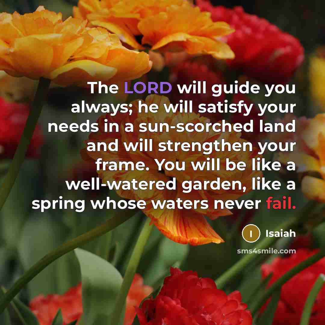 “The LORD will guide you always; he will satisfy your needs in a sun-scorched land and will strengthen your frame. You will be like a well-watered garden, like a spring whose waters never fail.” quote by Isaiah