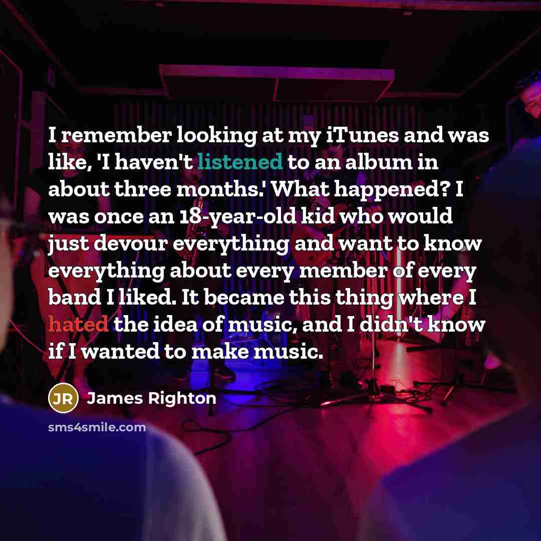 “I remember looking at my iTunes and was like, 'I haven't listened to an album in about three months.' What happened? I was once an 18-year-old kid who would just devour everything and want to know everything about every member of every band I liked. It became this thing where I hated the idea of…” quote by James Righton