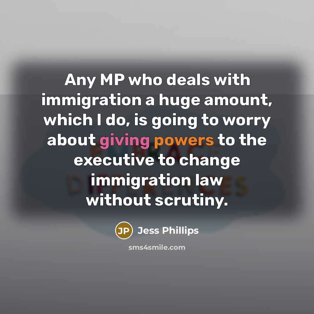 “Any MP who deals with immigration a huge amount, which I do, is going to worry about giving powers to the executive to change immigration law without scrutiny.” quote by Jess Phillips