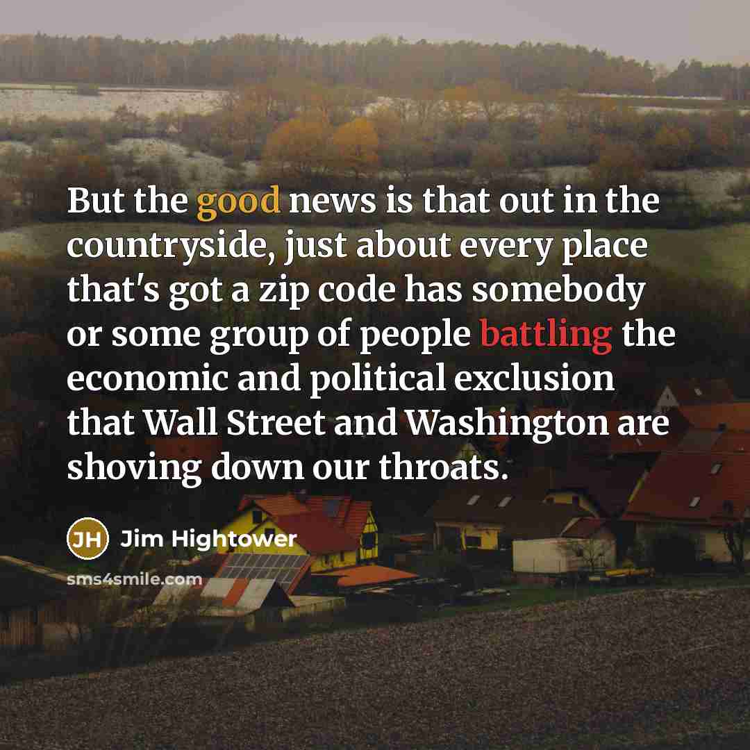 “But the good news is that out in the countryside, just about every place that's got a zip code has somebody or some group of people battling the economic and political exclusion that Wall Street and Washington are shoving down our throats.” quote by Jim Hightower