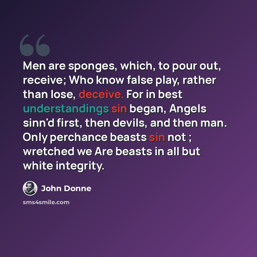 “Men are sponges, which, to pour out, receive; Who know false play, rather than lose, deceive. For in best understandings sin began, Angels sinn'd first, then devils, and then man. Only perchance beasts sin not ; wretched we Are beasts in all but white integrity.” quote by John Donne