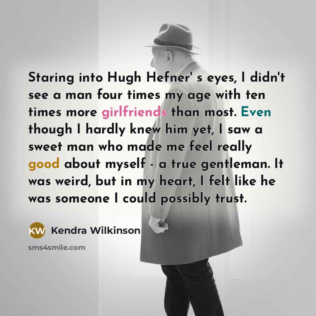 “Staring into Hugh Hefner' s eyes, I didn't see a man four times my age with ten times more girlfriends than most. Even though I hardly knew him yet, I saw a sweet man who made me feel really good about myself - a true gentleman. It was weird, but in my heart, I felt like he was someone I could…” quote by Kendra Wilkinson