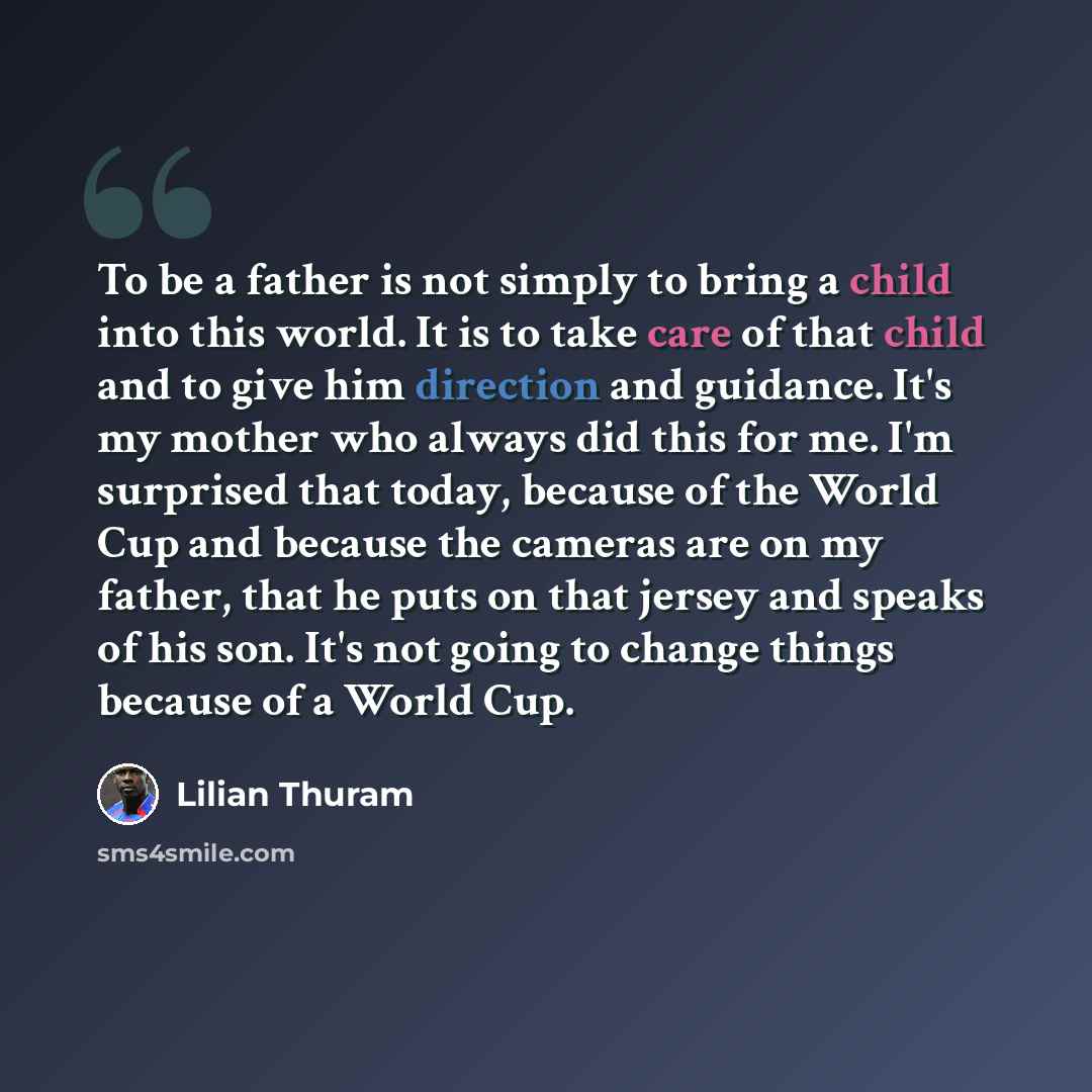 “To be a father is not simply to bring a child into this world. It is to take care of that child and to give him direction and guidance. It's my mother who always did this for me. I'm surprised that today, because of the World Cup and because the cameras are on my father, that he puts on that…” quote by Lilian Thuram