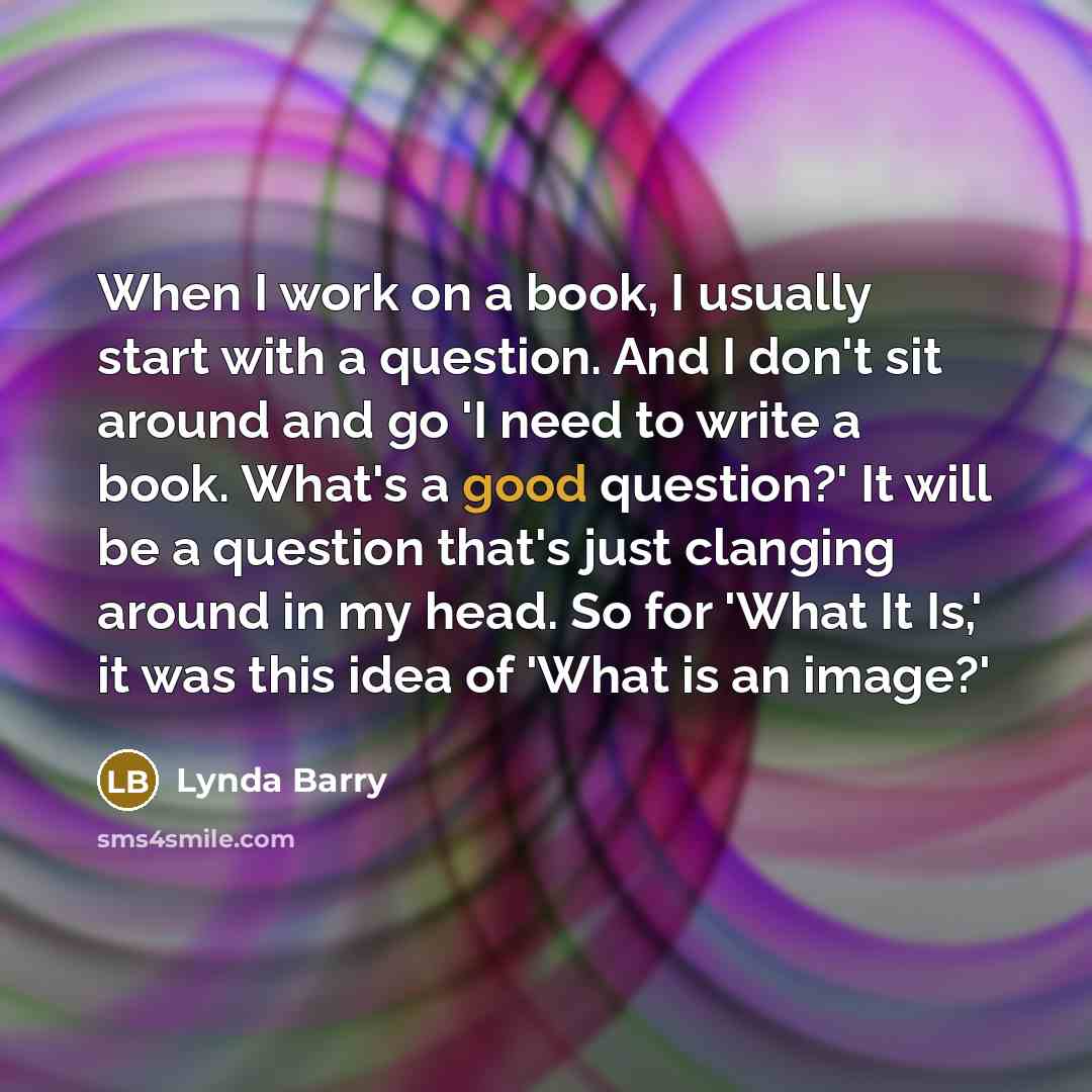 “When I work on a book, I usually start with a question. And I don't sit around and go 'I need to write a book. What's a good question?' It will be a question that's just clanging around in my head. So for 'What It Is,' it was this idea of 'What is an image?'” quote by Lynda Barry