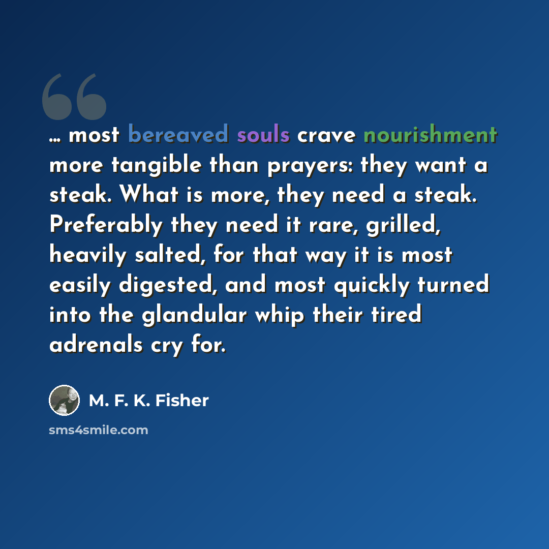 “... most bereaved souls crave nourishment more tangible than prayers: they want a steak. What is more, they need a steak. Preferably they need it rare, grilled, heavily salted, for that way it is most easily digested, and most quickly turned into the glandular whip their tired adrenals cry for.” quote by M. F. K. Fisher