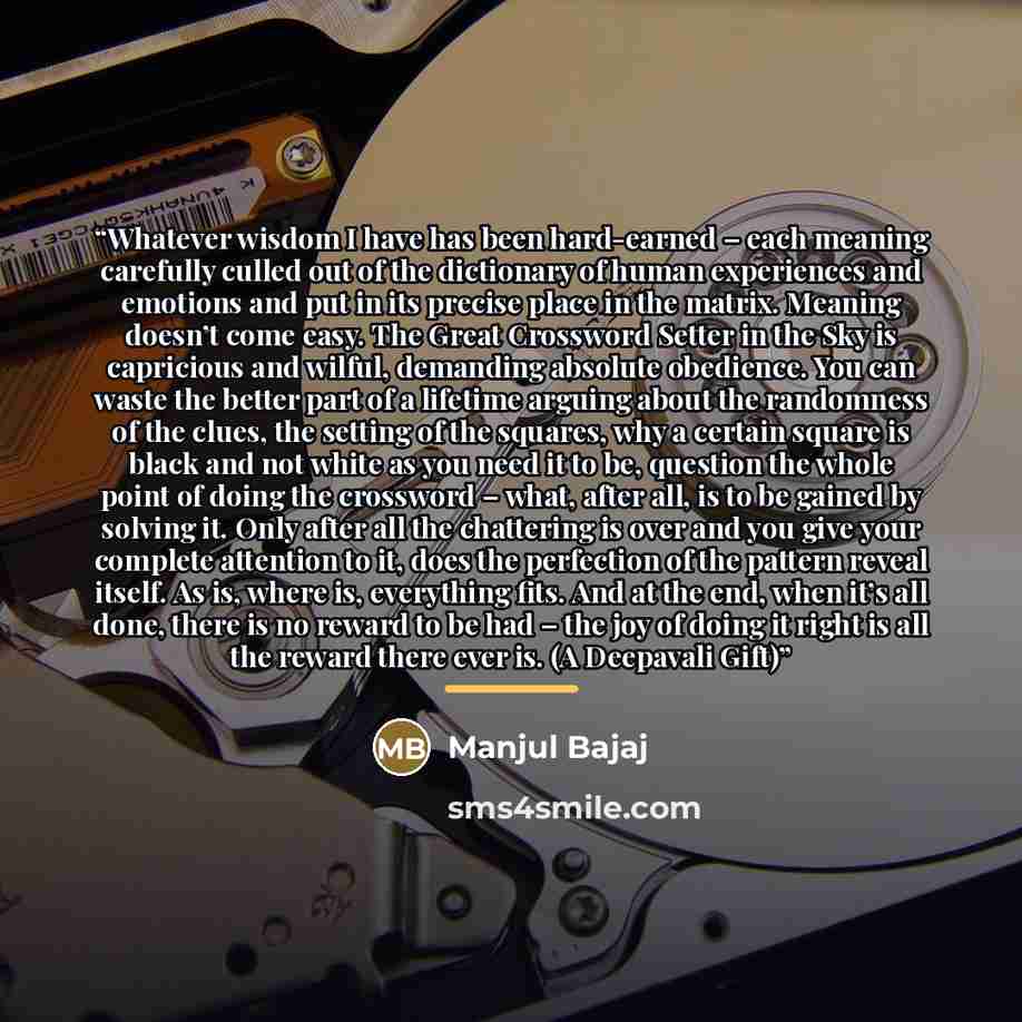 “Whatever wisdom I have has been hard-earned – each meaning carefully culled out of the dictionary of human experiences and emotions and put in its precise place in the matrix. Meaning doesn’t come easy. The Great Crossword Setter in the Sky is capricious and wilful, demanding absolute obedience…” quote by Manjul Bajaj