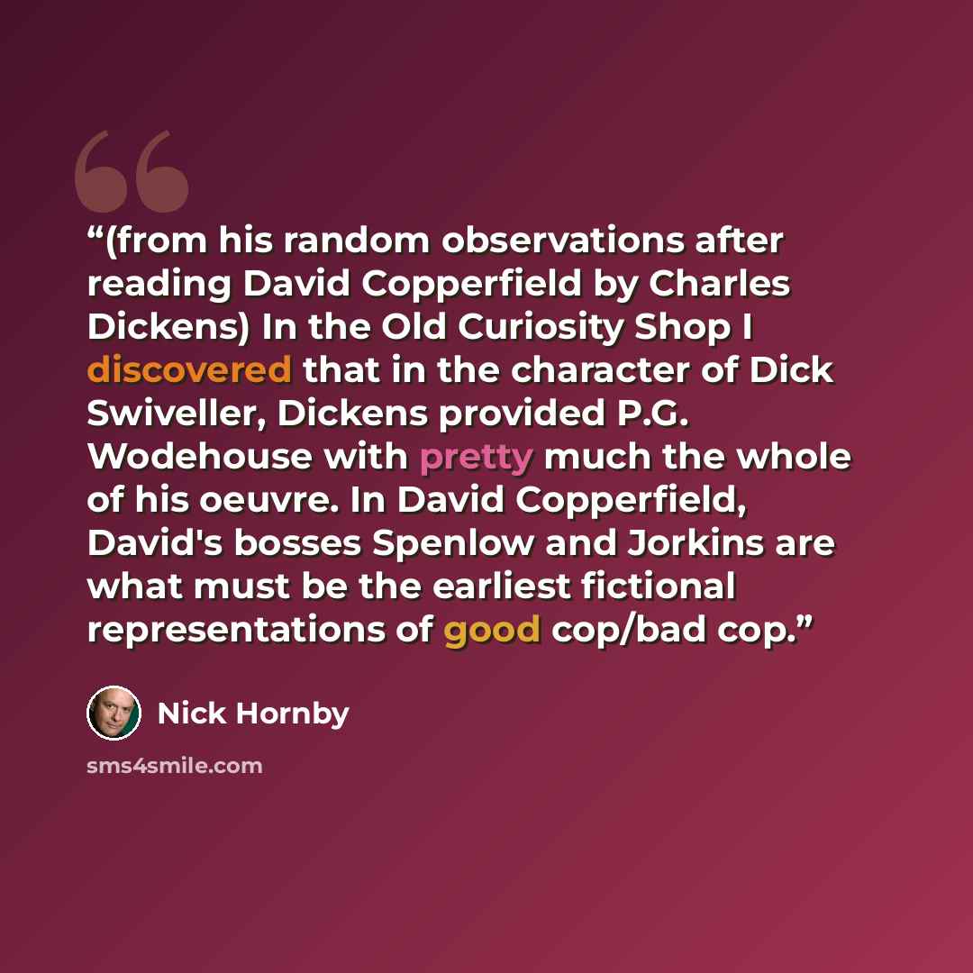 “(from his random observations after reading David Copperfield by Charles Dickens) In the Old Curiosity Shop I discovered that in the character of Dick Swiveller, Dickens provided P.G. Wodehouse with pretty much the whole of his oeuvre. In David Copperfield, David's bosses Spenlow and Jorkins are…” quote by Nick Hornby
