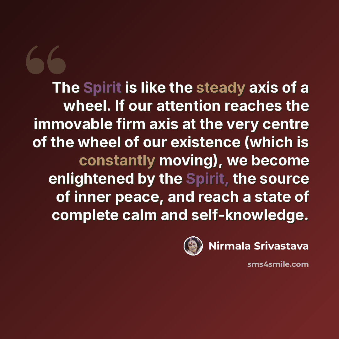 “The Spirit is like the steady axis of a wheel. If our attention reaches the immovable firm axis at the very centre of the wheel of our existence (which is constantly moving), we become enlightened by the Spirit, the source of inner peace, and reach a state of complete calm and self-knowledge.” quote by Nirmala Srivastava