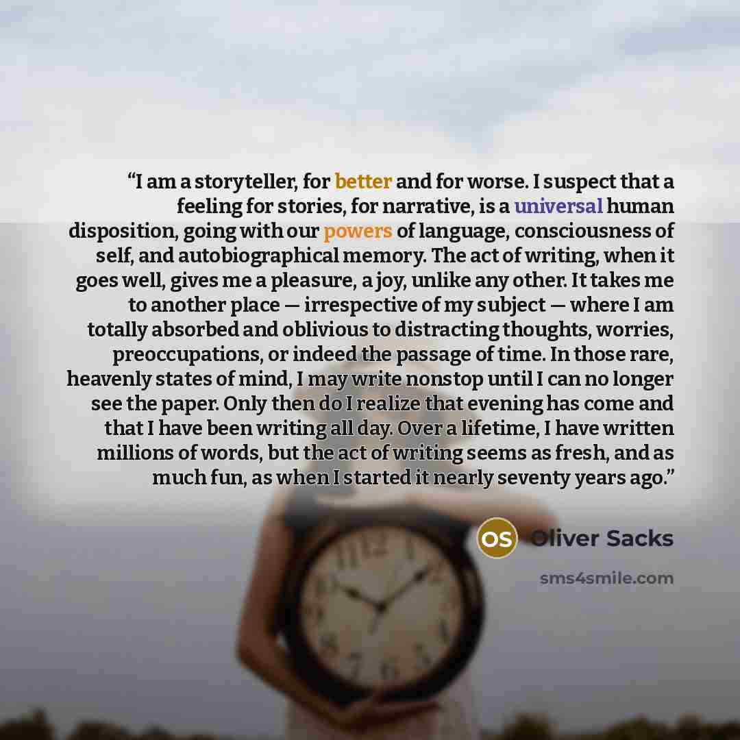 “I am a storyteller, for better and for worse. I suspect that a feeling for stories, for narrative, is a universal human disposition, going with our powers of language, consciousness of self, and autobiographical memory. The act of writing, when it goes well, gives me a pleasure, a joy, unlike any…” quote by Oliver Sacks