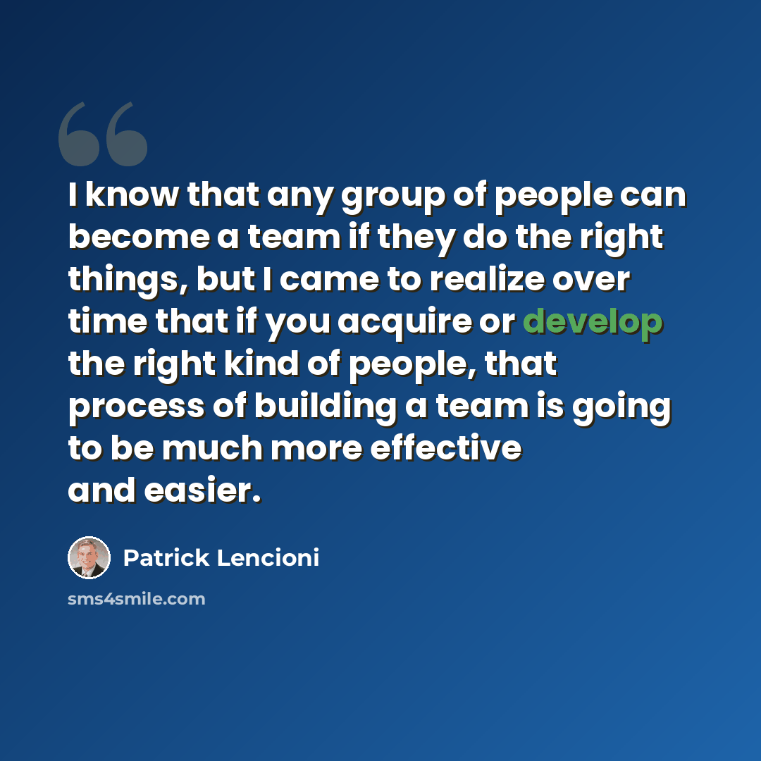 “I know that any group of people can become a team if they do the right things, but I came to realize over time that if you acquire or develop the right kind of people, that process of building a team is going to be much more effective and easier.” quote by Patrick Lencioni