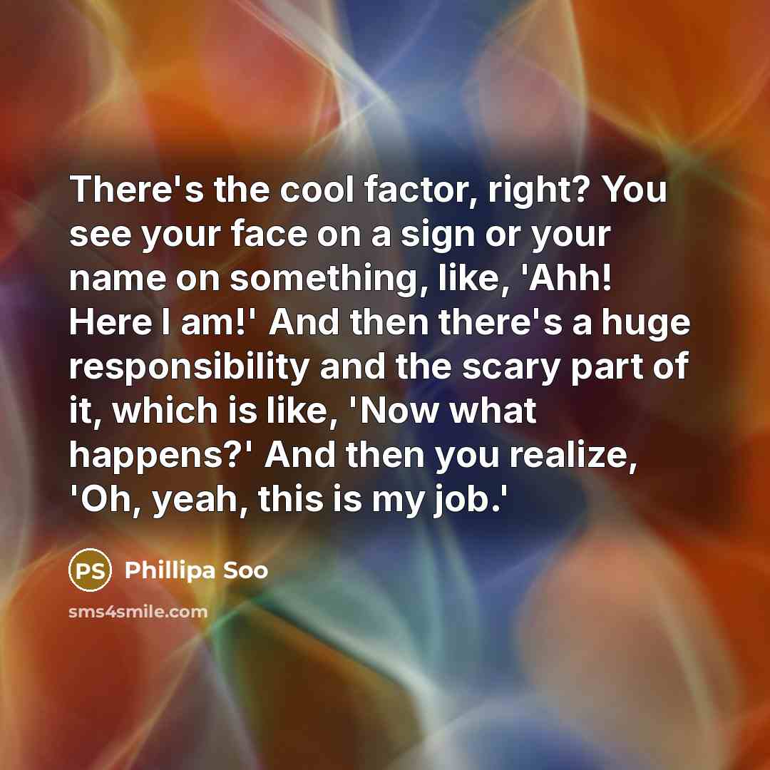 “There's the cool factor, right? You see your face on a sign or your name on something, like, 'Ahh! Here I am!' And then there's a huge responsibility and the scary part of it, which is like, 'Now what happens?' And then you realize, 'Oh, yeah, this is my job.'” quote by Phillipa Soo