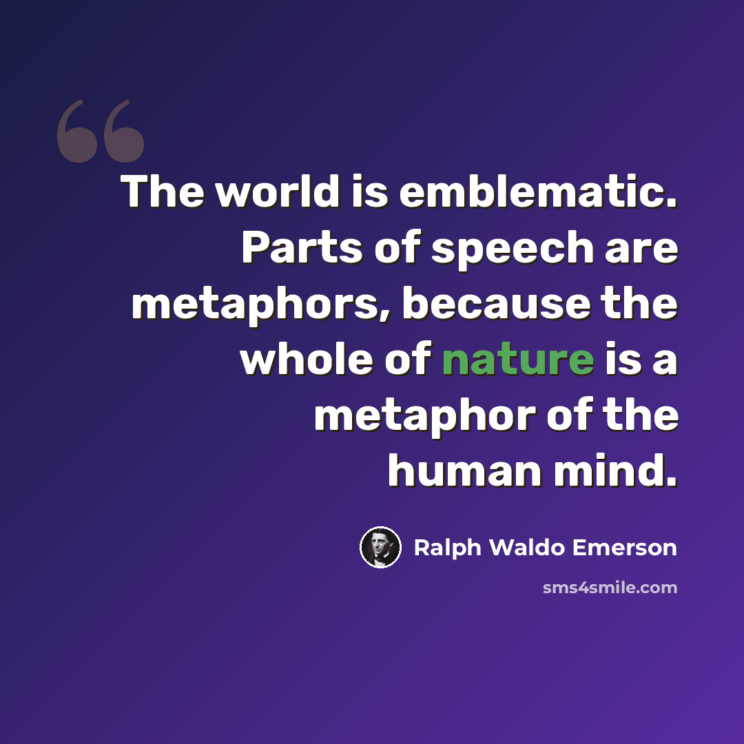 “The world is emblematic. Parts of speech are metaphors, because the whole of nature is a metaphor of the human mind.” quote by Ralph Waldo Emerson