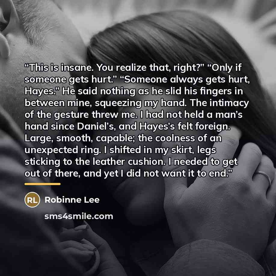 “This is insane. You realize that, right?” “Only if someone gets hurt.” “Someone always gets hurt, Hayes.” He said nothing as he slid his fingers in between mine, squeezing my hand. The intimacy of the gesture threw me. I had not held a man’s hand since Daniel’s, and Hayes’s felt foreign. Large…” quote by Robinne Lee