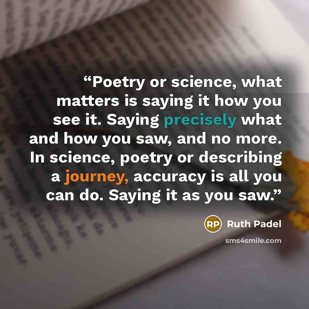 “Poetry or science, what matters is saying it how you see it. Saying precisely what and how you saw, and no more. In science, poetry or describing a journey, accuracy is all you can do. Saying it as you saw.” quote by Ruth Padel