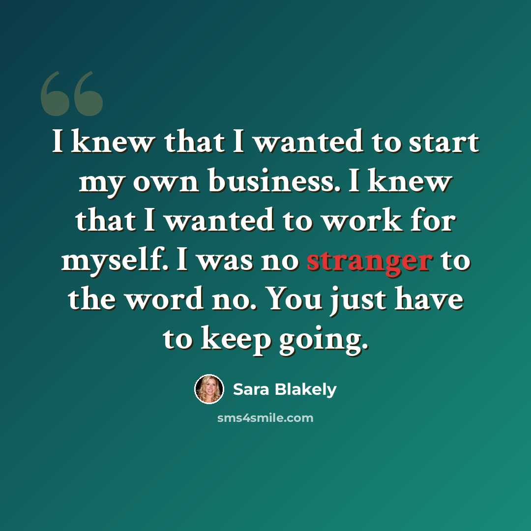 “I knew that I wanted to start my own business. I knew that I wanted to work for myself. I was no stranger to the word no. You just have to keep going.” quote by Sara Blakely