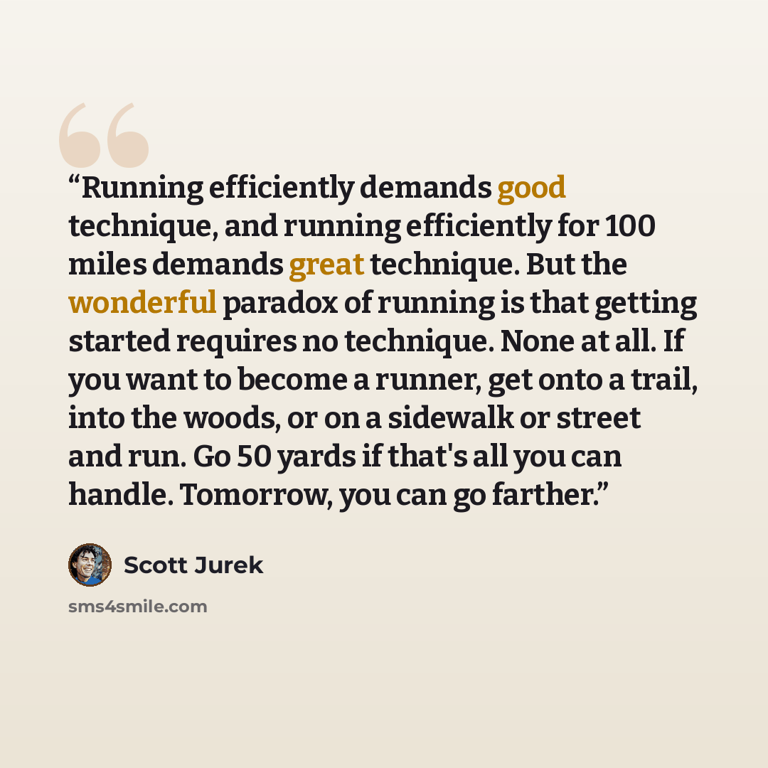 “Running efficiently demands good technique, and running efficiently for 100 miles demands great technique. But the wonderful paradox of running is that getting started requires no technique. None at all. If you want to become a runner, get onto a trail, into the woods, or on a sidewalk or street…” quote by Scott Jurek