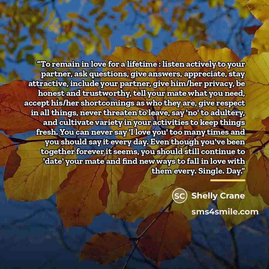 “To remain in love for a lifetime : listen actively to your partner, ask questions, give answers, appreciate, stay attractive, include your partner, give him/her privacy, be honest and trustworthy, tell your mate what you need, accept his/her shortcomings as who they are, give respect in all…” quote by Shelly Crane